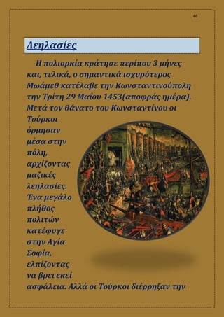 46
Λεηλασίες
Η πολιορκία κράτησε περίπου 3 μήνες
και, τελικά, ο σημαντικά ισχυρότερος
Μωάμεθ κατέλαβε την Κωνσταντινούπολη
την Τρίτη 29 Μαΐου 1453(αποφράς ημέρα).
Μετά τον θάνατο του Κωνσταντίνου οι
Τούρκοι
όρμησαν
μέσα στην
πόλη,
αρχίζοντας
μαζικές
λεηλασίες.
Ένα μεγάλο
πλήθος
πολιτών
κατέφυγε
στην Αγία
Σοφία,
ελπίζοντας
να βρει εκεί
ασφάλεια. Αλλά οι Τούρκοι διέρρηξαν την
 