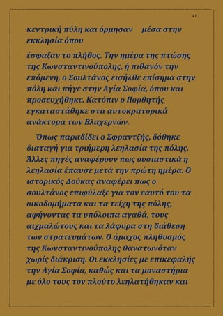 47
κεντρική πύλη και όρμησαν μέσα στην
εκκλησία όπου
έσφαξαν το πλήθος. Την ημέρα της πτώσης
της Κωνσταντινούπολης, ή πιθανόν την
επόμενη, ο Σουλτάνος εισήλθε επίσημα στην
πόλη και πήγε στην Αγία Σοφία, όπου και
προσευχήθηκε. Κατόπιν ο Πορθητής
εγκαταστάθηκε στα αυτοκρατορικά
ανάκτορα των Βλαχερνών.
Όπως παραδίδει ο Σφραντζής, δόθηκε
διαταγή για τριήμερη λεηλασία της πόλης.
Άλλες πηγές αναφέρουν πως ουσιαστικά η
λεηλασία έπαυσε μετά την πρώτη ημέρα. O
ιστορικός Δούκας αναφέρει πως ο
σουλτάνος επιφύλαξε για τον εαυτό του τα
οικοδομήματα και τα τείχη της πόλης,
αφήνοντας τα υπόλοιπα αγαθά, τους
αιχμαλώτους και τα λάφυρα στη διάθεση
των στρατευμάτων. Ο άμαχος πληθυσμός
της Κωνσταντινούπολης θανατωνόταν
χωρίς διάκριση. Οι εκκλησίες με επικεφαλής
την Αγία Σοφία, καθώς και τα μοναστήρια
με όλο τους τον πλούτο λεηλατήθηκαν και
 