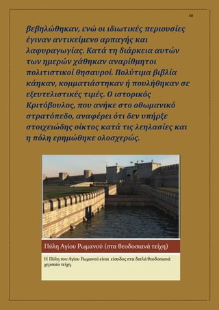 48
βεβηλώθηκαν, ενώ οι ιδιωτικές περιουσίες
έγιναν αντικείμενο αρπαγής και
λαφυραγωγίας. Κατά τη διάρκεια αυτών
των ημερών χάθηκαν αναρίθμητοι
πολιτιστικοί θησαυροί. Πολύτιμα βιβλία
κάηκαν, κομματιάστηκαν ή πουλήθηκαν σε
εξευτελιστικές τιμές. Ο ιστορικός
Κριτόβουλος, που ανήκε στο οθωμανικό
στρατόπεδο, αναφέρει ότι δεν υπήρξε
στοιχειώδης οίκτος κατά τις λεηλασίες και
η πόλη ερημώθηκε ολοσχερώς.
 