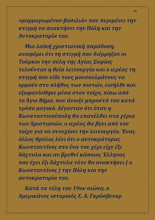 50
«μαρμαρωμένου βασιλιά» που περιμένει την
στιγμή να ανακτήσει την Πόλη και την
Αυτοκρατορία του.
Μια λαϊκή χριστιανική παράδοση,
αναφέρει ότι τη στιγμή που διέρρηξαν οι
Τούρκοι την πύλη της Αγίας Σοφίας
τελούνταν η θεία λειτουργία και ο ιερέας τη
στιγμή που είδε τους μουσουλμάνους να
ορμούν στο πλήθος των πιστών, εισήλθε και
εξαφανίσθηκε μέσα στον τοίχο, πίσω από
το Άγιο Βήμα, που άνοιξε μπροστά του κατά
τρόπο μαγικό. Λέγονταν ότι όταν η
Κωνσταντινούπολη θα επανέλθει στα χέρια
των Χριστιανών, ο ιερέας θα βγει από τον
τοίχο για να συνεχίσει την λειτουργία. Ένας
άλλος θρύλος λέει ότι ο αυτοκράτορας
Κωνσταντίνος στο ένα του χέρι είχε έξι
δάχτυλα και αν βρεθεί κάποιος Έλληνας
που έχει έξι δάχτυλα τότε θα ανακτήσει ( ο
Κωνσταντίνος ) την Πόλη και την
αυτοκρατορία του.
Κατά τα τέλη του 19ου αιώνα, ο
Αμερικάνος ιστορικός Ε. Α. Γκρόσβενορ
 