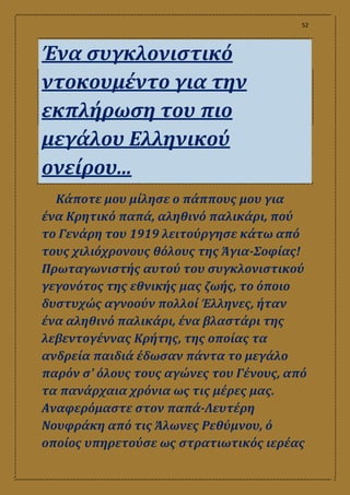 52
Ένα συγκλονιστικό
ντοκουμέντο για την
εκπλήρωση του πιο
μεγάλου Ελληνικού
ονείρου...
Κάποτε μου μίλησε ο πάππους μου για
ένα Κρητικό παπά, αληθινό παλικάρι, πού
το Γενάρη του 1919 λειτούργησε κάτω από
τους χιλιόχρονους θόλους της Άγια-Σοφίας!
Πρωταγωνιστής αυτού του συγκλονιστικού
γεγονότος της εθνικής μας ζωής, το όποιο
δυστυχώς αγνοούν πολλοί Έλληνες, ήταν
ένα αληθινό παλικάρι, ένα βλαστάρι της
λεβεντογέννας Κρήτης, της οποίας τα
ανδρεία παιδιά έδωσαν πάντα το μεγάλο
παρόν σ' όλους τους αγώνες του Γένους, από
τα πανάρχαια χρόνια ως τις μέρες μας.
Αναφερόμαστε στον παπά-Λευτέρη
Νουφράκη από τις Άλωνες Ρεθύμνου, ό
οποίος υπηρετούσε ως στρατιωτικός ιερέας
 