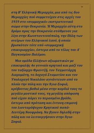 53
στη Β' Ελληνική Μεραρχία, μια από τις δυο
Μεραρχίες πού συμμετείχαν στις αρχές του
1919 στο «συμμαχικό» εκστρατευτικό
σώμα στην Ουκρανία. Ή Μεραρχία αύτη στο
δρόμο προς την Ουκρανία στάθμευσε για
λίγο στην Κωνσταντινούπολη, την Πόλη των
ονείρων του Ελληνικού λαού, ή οποία
βρισκόταν τότε υπό «συμμαχική
επικυριαρχία», ύστερα από το τέλος του Α'
Παγκοσμίου Πολέμου.
Μια ομάδα Ελλήνων αξιωματικών με
επικεφαλής 4ο γενναίο κρητικό και μαζί του
τον ταξίαρχο Φραντζή, τον Ταγματάρχη
Λιαρομάτη, το Λοχαγό Σταματίου και τον
Υπολοχαγό Νικολάου αγνάντευαν από το
πλοίο την πόλη και την Άγια-Σοφιά,
κρύβοντας βαθιά μέσα στην καρδιά τους το
μεγάλο μυστικό τους, τη μεγάλη απόφαση
πού είχαν πάρει το περασμένο βράδυ,
ύστερα από πρόταση και έντονη επιμονή
του λιονταρόψυχου Κρητικού παπά-
Λευτέρη Νουφράκη. Να βγουν δηλαδή στην
πόλη και να λειτουργήσουν στην Άγια-
Σοφιά.
 