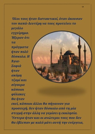 54
Όλοι τους ήταν διστακτικοί, όταν άκουσαν
τον παπά-Λευτέρη να τους προτείνει το
μεγάλο
εγχείρημα.
Ήξεραν ότι
τα
πράγματα
ήταν πολύ
δύσκολα. Η
Άγια-
Σοφιά
ήταν
ακόμη
τζαμί και
σίγουρα
κάποιοι
φύλακες
θα ήταν
εκεί, κάποιοι άλλοι θα πήγαιναν για
προσευχή, δεν ήταν δύσκολο από τη μία
στιγμή στην άλλη να γεμίσει η εκκλησία.
Ύστερα ήταν και οι ανώτεροι τους που δεν
θα έβλεπαν με καλό μάτι αυτή την ενέργεια,
 