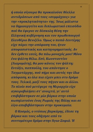 55
ή οποία σίγουρα θα προκαλούσε θύελλα
αντιδράσεων από τους «συμμάχους» για
την «προκλητικότητα» της. Ίσως μάλιστα
να δημιουργείτο και διπλωματικό επεισόδιο
πού θα έφερνε σε δύσκολη θέση την
Ελληνική κυβέρνηση και τον πρωθυπουργό
Ελευθέριο Βενιζέλο. Όμως ο παπά-Λευτέρης
είχε πάρει την απόφαση του, ήταν
αποφασιστικός και κατηγορηματικός. Αν
δεν έρθετε εσείς, θα πάω μοναχός μου! Μόνο
ένα ψάλτη θέλω. Εσύ, Κωνσταντίνε
(Λιαρομάτη), θα μου κάνεις τον ψάλτη;
Εντάξει, παππούλη, του απάντησε ο
Ταγματάρχης, πού πήρε και αυτός την ίδια
απόφαση, κι όλα πια είχαν μπει στο δρόμο
τους. Τελικά, μαζί τους πήγαν και οι άλλοι.
Το πλοίο πού μετέφερε τη Μεραρχία είχε
αγκυροβολήσει στ' ανοιχτά, γι' αυτό
επιβιβάστηκαν σε μία βάρκα στην οποία
κωπηλατούσε ένας Ρωμιός της Πόλης και σε
λίγο αποβιβάστηκαν στην προκυμαία.
Ο Κοσμάς, ο ντόπιος βαρκάρης, έδεσε τη
βάρκα και τους οδήγησε από το
συντομότερο δρόμο στην Άγια-Σοφιά. Ή
 