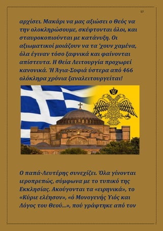 57
αρχίσει. Μακάρι να μας αξιώσει ο Θεός να
την ολοκληρώσουμε, σκέφτονται όλοι, και
σταυροκοπιούνται με κατάνυξη. Οι
αξιωματικοί μοιάζουν να τα ‘χουν χαμένα,
όλα έγιναν τόσο ξαφνικά και φαίνονται
απίστευτα. Η Θεία Λειτουργία προχωρεί
κανονικά. Ή Άγια-Σοφιά ύστερα από 466
ολόκληρα χρόνια ξαναλειτουργείται!
Ο παπά-Λευτέρης συνεχίζει. Όλα γίνονται
ιεροπρεπώς, σύμφωνα με το τυπικό της
Εκκλησίας. Ακούγονται τα «ειρηνικά», το
«Κύριε ελέησον», «ό Μονογενής Υιός και
Λόγος του Θεού...», πού γράφτηκε από τον
 