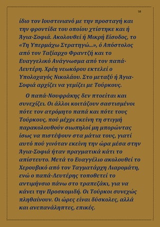 58
ίδιο τον Ιουστινιανό με την προσταγή και
την φροντίδα του οποίου χτίστηκε και ή
Άγια-Σοφιά. Ακολουθεί ή Μικρή Είσοδος, το
«Τη Υπερμάχω Στρατηγώ...», ό Απόστολος
από τον Ταξίαρχο Φραντζή και το
Ευαγγελικό Ανάγνωσμα από τον παπά-
Λευτέρη. Χρέη νεωκόρου εκτελεί ο
Υπολοχαγός Νικολάου. Στο μεταξύ ή Άγια-
Σοφιά αρχίζει να γεμίζει με Τούρκους.
Ο παπά-Νουφράκης δεν πτοείται και
συνεχίζει. Οι άλλοι κοιτάζουν σαστισμένοι
πότε τον ατρόμητο παπά και πότε τους
Τούρκους, πού μέχρι εκείνη τη στιγμή
παρακολουθούν σιωπηλοί μη μπορώντας
ίσως να πιστέψουν στα μάτια τους, γιατί
αυτό πού γινόταν εκείνη την ώρα μέσα στην
Άγια-Σοφιά ήταν πραγματικά κάτι το
απίστευτο. Μετά το Ευαγγέλιο ακολουθεί το
Χερουβικό από τον Ταγματάρχη Λιαρομάτη,
ενώ ο παπά-Λευτέρης τοποθετεί το
αντιμήνσιο πάνω στο τραπεζάκι, για να
κάνει την Προσκομιδή. Οι Τούρκοι συνεχώς
πληθαίνουν. Οι ώρες είναι δύσκολες, αλλά
και ανεπανάληπτες, επικές.
 
