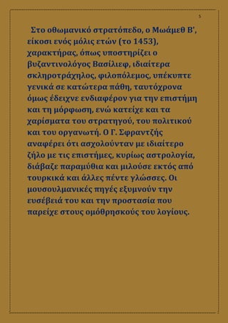 5
Στο οθωμανικό στρατόπεδο, ο Μωάμεθ Β',
είκοσι ενός μόλις ετών (το 1453),
χαρακτήρας, όπως υποστηρίζει ο
βυζαντινολόγος Βασίλιεφ, ιδιαίτερα
σκληροτράχηλος, φιλοπόλεμος, υπέκυπτε
γενικά σε κατώτερα πάθη, ταυτόχρονα
όμως έδειχνε ενδιαφέρον για την επιστήμη
και τη μόρφωση, ενώ κατείχε και τα
χαρίσματα του στρατηγού, του πολιτικού
και του οργανωτή. Ο Γ. Σφραντζής
αναφέρει ότι ασχολούνταν με ιδιαίτερο
ζήλο με τις επιστήμες, κυρίως αστρολογία,
διάβαζε παραμύθια και μιλούσε εκτός από
τουρκικά και άλλες πέντε γλώσσες. Οι
μουσουλμανικές πηγές εξυμνούν την
ευσέβειά του και την προστασία που
παρείχε στους ομόθρησκούς του λογίους.
 