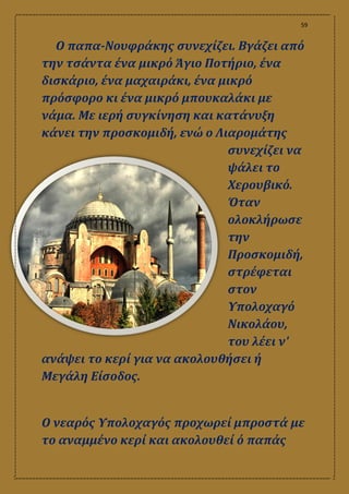 59
Ο παπα-Νουφράκης συνεχίζει. Βγάζει από
την τσάντα ένα μικρό Άγιο Ποτήριο, ένα
δισκάριο, ένα μαχαιράκι, ένα μικρό
πρόσφορο κι ένα μικρό μπουκαλάκι με
νάμα. Με ιερή συγκίνηση και κατάνυξη
κάνει την προσκομιδή, ενώ ο Λιαρομάτης
συνεχίζει να
ψάλει το
Χερουβικό.
Όταν
ολοκλήρωσε
την
Προσκομιδή,
στρέφεται
στον
Υπολοχαγό
Νικολάου,
του λέει ν'
ανάψει το κερί για να ακολουθήσει ή
Μεγάλη Είσοδος.
Ο νεαρός Υπολοχαγός προχωρεί μπροστά με
το αναμμένο κερί και ακολουθεί ό παπάς
 