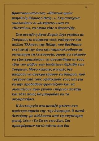 60
βροντοφωνάζοντας: «Πάντων ημών
μνησθείη Κύριος ό Θεός...». Στη συνέχεια
ακολουθούν οι «Αιτήσεις»» και το
«Πιστεύω», το οποίο είπε ο Φραντζής .
Στο μεταξύ η Άγια-Σοφιά, έχει γεμίσει με
Τούρκους κι ανάμεσα τους υπάρχουν και
πολλοί Έλληνες της Πόλης, πού βρέθηκαν
εκεί αυτή την ώρα και παρακολουθούν με
συγκίνηση τη λειτουργία, χωρίς να τολμούν
να εξωτερικεύσουν τα συναισθήματα τους
«δια τον φόβον των Ιουδαίων» δηλαδή των
Τούρκων. Μόνο κάποιες στιγμές δεν
μπορούν να συγκρατήσουν τα δάκρυα, πού
τρέχουν από τους οφθαλμούς τους και για
να μην προδοθούν φροντίζουν και τα
σκουπίζουν πριν γίνουν «πύρινο» ποτάμι
και τότε ποιος θα μπορούσε να τα
συγκρατήσει.
Η Λειτουργία στο μεταξύ φτάνει στο
ιερότερο σημείο της, την Αναφορά. Ο παπά-
Λευτέρης, με πάλλουσα από τη συγκίνηση
φωνή, λέει: «Τα Σα εκ των Σων, Σοι
προσφέρομεν κατά πάντα και δια
 
