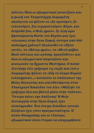 61
πάντα».Όλοι οι αξιωματικοί γονατίζουν και
η φωνή του Ταγματάρχη Λιαρομάτη
ακούγεται να ψέλνει το «Σε υμνούμεν, Σε
ευλογούμεν, Σοι ευχαριστούμεν, Κύριε, και
δεόμεθά Σου, ό Θεός ημών». Σε λίγη ώρα
ήηαναίμακτη θυσία του Κυρίου μας έχει
τελειώσει στην Άγια-Σοφιά, ύστερα από 466
ολόκληρα χρόνια!! Ακολουθεί το «Άξιον
εστίν», το «Πάτερ ημών», το «Μετά φόβου
Θεού πίστεως και αγάπης προσέλθετε» και
όλοι οι αξιωματικοί πλησιάζουν και
κοινωνούν τα Άχραντα Μυστήρια. Ο παπά-
Λευτέρης λέει γρήγορα τις ευχές και ενώ ο
Λιαρομάτης ψέλνει το «Είη το όνομα Κυρίου
ευλογημένον...» καταλύει το υπόλοιπων της
Θείας Κοινωνίας και απευθυνόμενος στον
Υπολοχαγό Νικολάου του λέει: «Μάζεψε τα
γρήγορα όλα και βαλτά μέσα στην τσάντα».
Ύστερα κάνει την Απόλυση! Ή Θεία
Λειτουργία στην Άγια-Σοφιά, έχει
ολοκληρωθεί. Ένα όνειρο δεκάδων γενεών
Ελλήνων έχει γίνει πραγματικότητα. Ό
παπα-Νουφράκης και οι τέσσερις
αξιωματικοί είναι έτοιμοι να αποχωρήσουν
 