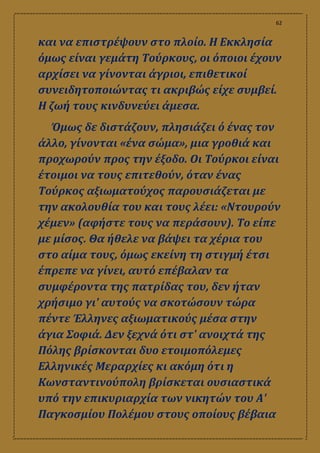 62
και να επιστρέψουν στο πλοίο. Η Εκκλησία
όμως είναι γεμάτη Τούρκους, οι όποιοι έχουν
αρχίσει να γίνονται άγριοι, επιθετικοί
συνειδητοποιώντας τι ακριβώς είχε συμβεί.
Η ζωή τους κινδυνεύει άμεσα.
Όμως δε διστάζουν, πλησιάζει ό ένας τον
άλλο, γίνονται «ένα σώμα», μια γροθιά και
προχωρούν προς την έξοδο. Οι Τούρκοι είναι
έτοιμοι να τους επιτεθούν, όταν ένας
Τούρκος αξιωματούχος παρουσιάζεται με
την ακολουθία του και τους λέει: «Ντουρούν
χέμεν» (αφήστε τους να περάσουν). Το είπε
με μίσος. Θα ήθελε να βάψει τα χέρια του
στο αίμα τους, όμως εκείνη τη στιγμή έτσι
έπρεπε να γίνει, αυτό επέβαλαν τα
συμφέροντα της πατρίδας του, δεν ήταν
χρήσιμο γι' αυτούς να σκοτώσουν τώρα
πέντε Έλληνες αξιωματικούς μέσα στην
άγια Σοφιά. Δεν ξεχνά ότι στ' ανοιχτά της
Πόλης βρίσκονται δυο ετοιμοπόλεμες
Ελληνικές Μεραρχίες κι ακόμη ότι η
Κωνσταντινούπολη βρίσκεται ουσιαστικά
υπό την επικυριαρχία των νικητών του Α'
Παγκοσμίου Πολέμου στους οποίους βέβαια
 