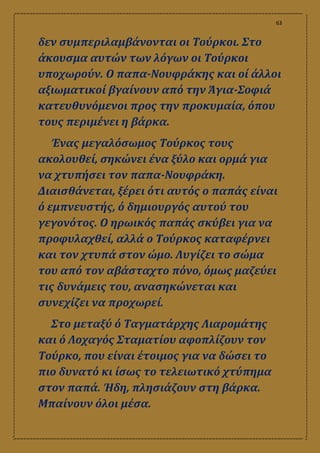 63
δεν συμπεριλαμβάνονται οι Τούρκοι. Στο
άκουσμα αυτών των λόγων οι Τούρκοι
υποχωρούν. Ο παπα-Νουφράκης και οί άλλοι
αξιωματικοί βγαίνουν από την Άγια-Σοφιά
κατευθυνόμενοι προς την προκυμαία, όπου
τους περιμένει η βάρκα.
Ένας μεγαλόσωμος Τούρκος τους
ακολουθεί, σηκώνει ένα ξύλο και ορμά για
να χτυπήσει τον παπα-Νουφράκη.
Διαισθάνεται, ξέρει ότι αυτός ο παπάς είναι
ό εμπνευστής, ό δημιουργός αυτού του
γεγονότος. Ο ηρωικός παπάς σκύβει για να
προφυλαχθεί, αλλά ο Τούρκος καταφέρνει
και τον χτυπά στον ώμο. Λυγίζει το σώμα
του από τον αβάσταχτο πόνο, όμως μαζεύει
τις δυνάμεις του, ανασηκώνεται και
συνεχίζει να προχωρεί.
Στο μεταξύ ό Ταγματάρχης Λιαρομάτης
και ό Λοχαγός Σταματίου αφοπλίζουν τον
Τούρκο, που είναι έτοιμος για να δώσει το
πιο δυνατό κι ίσως το τελειωτικό χτύπημα
στον παπά. Ήδη, πλησιάζουν στη βάρκα.
Μπαίνουν όλοι μέσα.
 