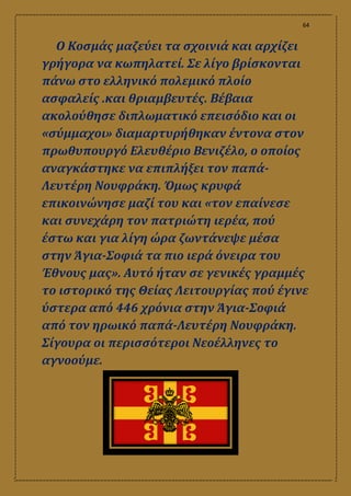 64
Ο Κοσμάς μαζεύει τα σχοινιά και αρχίζει
γρήγορα να κωπηλατεί. Σε λίγο βρίσκονται
πάνω στο ελληνικό πολεμικό πλοίο
ασφαλείς .και θριαμβευτές. Βέβαια
ακολούθησε διπλωματικό επεισόδιο και οι
«σύμμαχοι» διαμαρτυρήθηκαν έντονα στον
πρωθυπουργό Ελευθέριο Βενιζέλο, ο οποίος
αναγκάστηκε να επιπλήξει τον παπά-
Λευτέρη Νουφράκη. Όμως κρυφά
επικοινώνησε μαζί του και «τον επαίνεσε
και συνεχάρη τον πατριώτη ιερέα, πού
έστω και για λίγη ώρα ζωντάνεψε μέσα
στην Άγια-Σοφιά τα πιο ιερά όνειρα του
Έθνους μας». Αυτό ήταν σε γενικές γραμμές
το ιστορικό της Θείας Λειτουργίας πού έγινε
ύστερα από 446 χρόνια στην Άγια-Σοφιά
από τον ηρωικό παπά-Λευτέρη Νουφράκη.
Σίγουρα οι περισσότεροι Νεοέλληνες το
αγνοούμε.
 