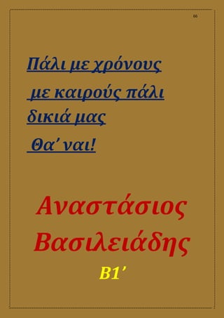 66
Πάλι με χρόνους
με καιρούς πάλι
δικιά μας
Θα’ ναι!
Αναστάσιος
Βασιλειάδης
Β1’
 