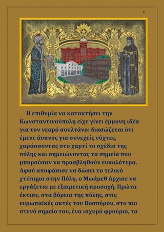 6
Η επιθυμία να κατακτήσει την
Κωνσταντινούπολη είχε γίνει έμμονη ιδέα
για τον νεαρό σουλτάνο: διασώζεται ότι
έμενε άυπνος για συνεχείς νύχτες,
χαράσσοντας στο χαρτί το σχέδιο της
πόλης και σημειώνοντας τα σημεία που
μπορούσαν να προσβληθούν ευκολότερα.
Αφού αποφάσισε να δώσει το τελικό
χτύπημα στην Πόλη, ο Μωάμεθ άρχισε να
εργάζεται με εξαιρετική προσοχή. Πρώτα
έκτισε, στα βόρεια της πόλης, στις
ευρωπαϊκές ακτές του Βοσπόρου, στο πιο
στενό σημείο του, ένα ισχυρό φρούριο, το
 