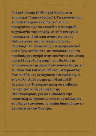 7
Ρούμελι Χισάρ (ή Μπογάζ Κεσέν, στα
τουρκικά "Λαιμοκόφτης"). Τα κανόνια που
τοποθετήθηκαν εκεί ήταν ό,τι πιο
προηγμένο είχε να επιδείξει η πολεμική
τεχνολογία της εποχής. Αυτή η ενέργεια
προκάλεσε ιδιαίτερη ανησυχία στους
Βυζαντινούς, που πίστεψαν πια ότι
πλησιάζει το τέλος τους. Το οχυρωματικό
αυτό έργο απέκοπτε, σε συνδυασμό με το
προϋπάρχον οχυρό στην απέναντι ασιατική
ακτή (Ανατολού-χισάρ), την θαλάσσια
επικοινωνία της Κωνσταντινούπολης με τα
λιμάνια του Εύξεινου πόντου, στερώντας
έτσι πολύτιμες ενισχύσεις και εφόδια για
την πόλη. Αμέσως μετά, ο Μωάμεθ Β'
έστειλε τον Τουραχάν μπέη να εισβάλει
στις βυζαντινές περιοχές της
Πελοποννήσου, για να εμποδίσει την
αποστολή ενισχύσεων από τους αδελφούς
του Κωνσταντίνου, οι οποίοι διοικούσαν το
Δεσποτάτο του Μυστρά.
 