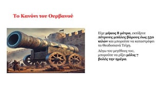 Το Κανόνι του Ουρβανού
Είχε μήκος 8 μέτρα, εκτόξευε
πέτρινες μπάλες βάρους έως 550
κιλών και μπορούσε να καταστρέφει
τα Θεοδοσιανά Τείχη.
Λόγω του μεγέθους του,
μπορούσε να ρίξει μόλις 7
βολές την ημέρα.
 