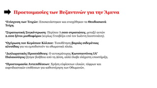 Προετοιμασίες των Βυζαντινών για την Άμυνα
•Ενίσχυση των Τειχών: Επισκευάστηκαν και ενισχύθηκαν τα Θεοδοσιανά
Τείχη.
•Στρατιωτική Συγκέντρωση: Περίπου 7.000 στρατιώτες, μεταξύ αυτών
2.000 ξένοι μισθοφόροι (κυρίως Γενοβέζοι υπό τον Ιωάννη Ιουστινιάνη).
•Οχύρωση του Κεράτιου Κόλπου: Τοποθέτηση βαριάς σιδερένιας
αλυσίδας για να εμποδιστούν τα οθωμανικά πλοία.
•Διπλωματικές Προσπάθειες: Ο αυτοκράτορας Κωνσταντίνος ΙΑ'
Παλαιολόγος ζήτησε βοήθεια από τη Δύση, αλλά έλαβε ελάχιστη υποστήριξη.
•Προετοιμασία Αντεπιθέσεων: Χρήση εύφλεκτων υλικών, τάφρων και
αιφνιδιαστικών επιθέσεων για καθυστέρηση των Οθωμανών.
 