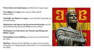 •Τελευταίος Αυτοκράτορας του Βυζαντίου (1449-1453).
•Γεννήθηκε το 1404, ήταν γιος του Μανουήλ Β’
Παλαιολόγου.
•Ανέλαβε τον θρόνο το 1449, σε μια περίοδο παρακμής της
αυτοκρατορίας.
•Οργάνωσε την άμυνα της Κωνσταντινούπολης ενάντια
στους Οθωμανούς, ζητώντας βοήθεια από τη Δύση.
•Πολέμησε γενναία κατά την Άλωση της Πόλης (29
Μαΐου 1453)
•Σκοτώθηκε στις επάλξεις, αρνούμενος να εγκαταλείψει
την πόλη.
•Θρύλος: Λέγεται ότι δεν βρέθηκε το σώμα του και πως θα
επιστρέψει ως "Μαρμαρωμένος Βασιλιάς" για να ελευθερώσει
την Πόλη.
 