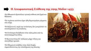 Η Αποφασιστική Επίθεση της 29ης Μαΐου 1453
•Οι Οθωμανοί εξαπολύουν γενική επίθεση από ξηρά και
θάλασσα.
•Τα τεράστια κανόνια είχαν ήδη δημιουργήσει ρήγματα
στα τείχη.
•Οι Βυζαντινοί, παρά την αντίσταση, δεν μπορούσαν να
αναπληρώσουν τις απώλειες.
•Οι Γενίτσαροι διείσδυσαν στην πόλη μέσα από τις
κατεστραμμένες πύλες.
•Ο Κωνσταντίνος ΙΑ’ πολέμησε μέχρι τέλους και
σκοτώθηκε ηρωικά.
•Οι Οθωμανοί εισήλθαν στην Αγία Σοφία,
σηματοδοτώντας την ολοκλήρωση της άλωσης.
 