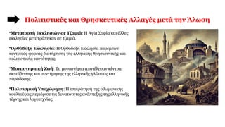 Πολιτιστικές και Θρησκευτικές Αλλαγές μετά την Άλωση
•Μετατροπή Εκκλησιών σε Τζαμιά: Η Αγία Σοφία και άλλες
εκκλησίες μετατράπηκαν σε τζαμιά.
•Ορθόδοξη Εκκλησία: Η Ορθόδοξη Εκκλησία παρέμεινε
κεντρικός φορέας διατήρησης της ελληνικής θρησκευτικής και
πολιτιστικής ταυτότητας.
•Μοναστηριακή Ζωή: Τα μοναστήρια αποτέλεσαν κέντρα
εκπαίδευσης και συντήρησης της ελληνικής γλώσσας και
παράδοσης.
•Πολιτισμική Υποχώρηση: Η επικράτηση της οθωμανικής
κουλτούρας περιόρισε τις δυνατότητες ανάπτυξης της ελληνικής
τέχνης και λογοτεχνίας.
 