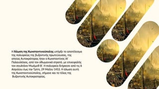 Η Άλωση της Κωνσταντινούπολης υπήρξε το αποτέλεσμα
της πολιορκίας της βυζαντινής πρωτεύουσας, της
οποίας Αυτοκράτορας ήταν ο Κωνσταντίνος ΙΑ’
Παλαιολόγος, από τον οθωμανικό στρατό, με επικεφαλής
τον σουλτάνο Μωάμεθ Β’. Η πολιορκία διήρκεσε από τις 6
Απριλίου έως την Τρίτη, 29 Μαΐου 1453. Η άλωση αυτή
της Κωνσταντινούπολης, σήμανε και το τέλος της
Βυζαντινής Αυτοκρατορίας.
 