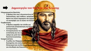 •Μαρμαρωμένος Βασιλιάς:
• Ο θρύλος λέει πως ο Κωνσταντίνος ΙΑ’
Παλαιολόγος, πριν πεθάνει, κρύφτηκε στον
θρόνο του Αγίου Δημητρίου και περιμένει
να επιστρέψει για να σώσει τον Ελληνισμό.
•Συμβολισμός:
• Ο θρύλος εκφράζει την ελπίδα για
μελλοντική αποκατάσταση της Ελληνικής
Αυτοκρατορίας.
• Αντιπροσωπεύει τη συνέχιση της
αντίστασης και του αγώνα του Ελληνισμού
ακόμα και μετά την πτώση της
Κωνσταντινούπολης.
•Διαχρονικότητα:
• Ο μύθος του Μαρμαρωμένου Βασιλιά
διατηρείται στο συλλογικό φαντασιακό του
Ελληνισμού και συνδέεται με τις ελπίδες
για ελευθερία και δικαιοσύνη.
Δημιουργία του Θρύλου της Άλωσης
 