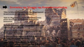 Συνεπείες της Άλωσης της Κωνσταντινούπολης
•Τέλος της Βυζαντινής Αυτοκρατορίας: Οριστική κατάρρευση
της χριστιανικής αυτοκρατορίας στην Ανατολή.
•Αρχή της Οθωμανικής Κυριαρχίας: Η Κωνσταντινούπολη
γίνεται πρωτεύουσα της Οθωμανικής Αυτοκρατορίας
(Ιστάνμπουλ).
•Εμπορικές Διαταραχές: Αλλαγή των εμπορικών δρόμων, νέα
θαλάσσια οδός προς την Ασία.
•Αναγέννηση στη Δύση: Φυγή λογίων και μεταφορά της
γνώσης στη Δυτική Ευρώπη.
•Θρησκευτική Εξέλιξη: Μετατροπή της Αγίας Σοφίας σε τζαμί
και επικράτηση του Ισλάμ στην περιοχή.
•Δημογραφικές Αλλαγές: Οθωμανοί πληθυσμοί
αντικαθιστούν τους Χριστιανούς στην Κωνσταντινούπολη και
άλλες περιοχές.
 