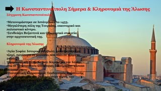 Η Κωνσταντινούπολη Σήμερα & Κληρονομιά της Άλωσης
Σύγχρονη Κωνσταντινούπολη
•Μετονομάστηκε σε Ιστάνμπουλ το 1453.
•Μεγαλύτερη πόλη της Τουρκίας, οικονομικό και
πολιτιστικό κέντρο.
•Συνδυάζει Βυζαντινά και Οθωμανικά στοιχεία
στην αρχιτεκτονική της.
Κληρονομιά της Άλωσης
•Αγία Σοφία: Ιστορικό σύμβολο, μετατράπηκε σε
τζαμί, αργότερα σε μουσείο, και πάλι σε τζαμί το
2020.
•Θρησκευτική Κληρονομιά: Κυριαρχία του Ισλάμ,
ενώ οι Χριστιανικές κοινότητες διατήρησαν κάποια
αυτονομία.
•Πολιτιστική Κληρονομιά: Συνδυασμός Βυζαντινής
και Οθωμανικής κουλτούρας στην τέχνη, την
αρχιτεκτονική και τη γλώσσα.
 