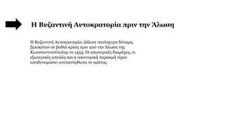 Η Βυζαντινή Αυτοκρατορία πριν την Άλωση
Η Βυζαντινή Αυτοκρατορία, άλλοτε πανίσχυρη δύναμη,
βρισκόταν σε βαθιά κρίση πριν από την Άλωση της
Κωνσταντινούπολης το 1453. Οι εσωτερικές διαμάχες, οι
εξωτερικές απειλές και η οικονομική παρακμή είχαν
αποδυναμώσει ανεπανόρθωτα το κράτος.
 