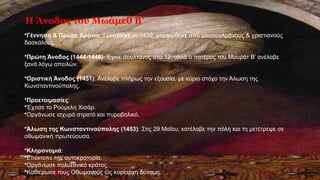 Η Άνοδος του Μωάμεθ Β’
•Γέννηση & Πρώτα Χρόνια: Γεννήθηκε το 1432, μορφώθηκε από μουσουλμάνους & χριστιανούς
δασκάλους.
•Πρώτη Άνοδος (1444-1446): Έγινε σουλτάνος στα 12, αλλά ο πατέρας του Μουράτ Β’ ανέλαβε
ξανά λόγω απειλών.
•Οριστική Άνοδος (1451): Ανέλαβε πλήρως την εξουσία, με κύριο στόχο την Άλωση της
Κωνσταντινούπολης.
•Προετοιμασίες:
•Έχτισε το Ρούμελη Χισάρ.
•Οργάνωσε ισχυρό στρατό και πυροβολικό.
•Άλωση της Κωνσταντινούπολης (1453): Στις 29 Μαΐου, κατέλαβε την πόλη και τη μετέτρεψε σε
οθωμανική πρωτεύουσα.
•Κληρονομιά:
•Επέκτεινε την αυτοκρατορία.
•Οργάνωσε πολυεθνικό κράτος.
•Καθιέρωσε τους Οθωμανούς ως κυρίαρχη δύναμη.
 