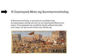 Η Στρατηγική Θέση της Κωνσταντινούπολης
Η Κωνσταντινούπολη, η πρωτεύουσα της Βυζαντινής
Αυτοκρατορίας, κατείχε μια από τις πιο στρατηγικές θέσεις στον
κόσμο. Η γεωγραφική της τοποθεσία έπαιξε καθοριστικό ρόλο
στην ακμή, την άμυνα και τελικά στην Άλωσή της.
 