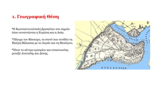 1. Γεωγραφική Θέση
•Η Κωνσταντινούπολη βρισκόταν στο σημείο
όπου συναντώνται η Ευρώπη και η Ασία.
•Ήλεγχε τον Βόσπορο, το στενό που συνδέει τη
Μαύρη Θάλασσα με το Αιγαίο και τη Μεσόγειο.
•Ήταν το κέντρο εμπορίου και επικοινωνίας
μεταξύ Ανατολής και Δύσης.
 