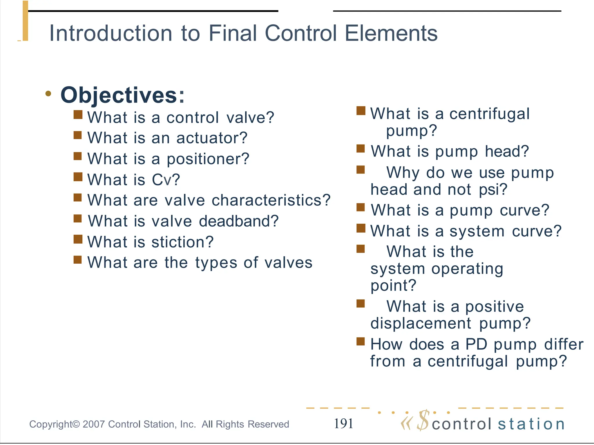 I Introduction to Final Control Elements
-----......--------
«$control s t a t i o n
191
Copyright© 2007 Control Station, Inc. All Rights Reserved
• Objectives:
■ What is a control valve?
■ What is an actuator?
■ What is a positioner?
■ What is Cv?
■ What are valve characteristics?
■ What is valve deadband?
■ What is stiction?
■ What are the types of valves
■ What is a centrifugal
pump?
■ What is pump head?
■ Why do we use pump
head and not psi?
■ What is a pump curve?
■ What is a system curve?
■ What is the
system operating
point?
■ What is a positive
displacement pump?
■ How does a PD pump differ
from a centrifugal pump?
 