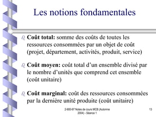 2-900-97 Notes de cours MCB (Automne
2004) - Séance 1
13
Les notions fondamentales
 Coût total: somme des coûts de toutes les
ressources consommées par un objet de coût
(projet, département, activités, produit, service)
 Coût moyen: coût total d’un ensemble divisé par
le nombre d’unités que comprend cet ensemble
(coût unitaire)
 Coût marginal: coût des ressources consommées
par la dernière unité produite (coût unitaire)
 