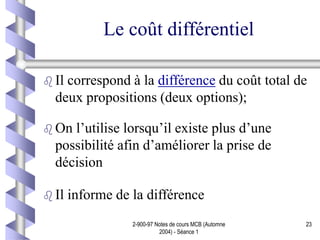 2-900-97 Notes de cours MCB (Automne
2004) - Séance 1
23
Le coût différentiel
 Il correspond à la différence du coût total de
deux propositions (deux options);
 On l’utilise lorsqu’il existe plus d’une
possibilité afin d’améliorer la prise de
décision
 Il informe de la différence
 