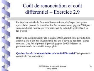 2-900-97 Notes de cours MCB (Automne
2004) - Séance 1
24
Coût de renonciation et coût
différentiel – Exercice 2.9
Un étudiant décide de faire son BAA en 4 ans plutôt que trois parce
que cela lui permet de travailler les fins de semaine et gagner 200$ par
semaine durant l’année universitaire, soit du début de septembre à la
fin d’avril.
Il travaille aussi pendant l’été et gagne 3000$ durant cette période. Son
emploi d’été n’est pas touché par le fait qu’il travaille pendant l’année
scolaire. Une fois diplômé, il prévoit gagner 24000$ durant sa
première année de travail à temps plein.
Quel est le coût de renonciation et le coût différentiel ? (ne pas tenir
compte de l’actualisation)
 