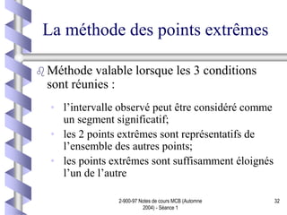2-900-97 Notes de cours MCB (Automne
2004) - Séance 1
32
La méthode des points extrêmes
 Méthode valable lorsque les 3 conditions
sont réunies :
• l’intervalle observé peut être considéré comme
un segment significatif;
• les 2 points extrêmes sont représentatifs de
l’ensemble des autres points;
• les points extrêmes sont suffisamment éloignés
l’un de l’autre
 