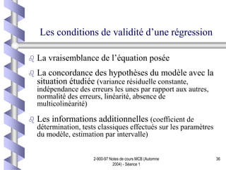 2-900-97 Notes de cours MCB (Automne
2004) - Séance 1
36
Les conditions de validité d’une régression
 La vraisemblance de l’équation posée
 La concordance des hypothèses du modèle avec la
situation étudiée (variance résiduelle constante,
indépendance des erreurs les unes par rapport aux autres,
normalité des erreurs, linéarité, absence de
multicolinéarité)
 Les informations additionnelles (coefficient de
détermination, tests classiques effectués sur les paramètres
du modèle, estimation par intervalle)
 