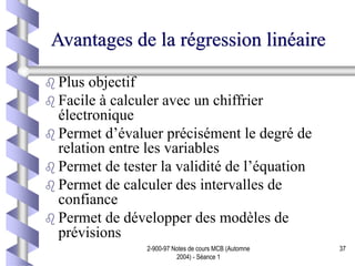 2-900-97 Notes de cours MCB (Automne
2004) - Séance 1
37
Avantages de la régression linéaire
 Plus objectif
 Facile à calculer avec un chiffrier
électronique
 Permet d’évaluer précisément le degré de
relation entre les variables
 Permet de tester la validité de l’équation
 Permet de calculer des intervalles de
confiance
 Permet de développer des modèles de
prévisions
 