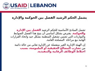 ‫واإلدارة‬ ‫الحوكمة‬ ‫بين‬ ‫الفصل‬ ‫الرشيد‬ ‫الحكم‬ ‫يشمل‬
11
‫الرشيد‬ ‫للحكم‬ ‫األساسية‬ ‫المبادئ‬ ‫تشمل‬
‫اإلدارة‬ ‫بين‬ ‫الفصل‬
‫والحوكمة‬
.
‫الضوابط‬ ‫الفصل‬ ‫هذا‬ ‫يتيح‬ ‫أن‬ ‫أساسي‬ ‫بشكل‬ ‫يفترض‬
‫القرارات‬ ‫واتخاذ‬ ‫جيد‬ ‫بشكل‬ ‫المنظمة‬ ‫تشغيل‬ ‫تضمن‬ ‫التي‬ ‫والتوازنات‬
.‫العامة‬ ‫المصلحة‬ ‫مراعاة‬ ‫مع‬ ‫الهامة‬
‫منفصل‬ ‫الغير‬ ‫اإلدارية‬ ‫الهيئة‬ ‫إن‬
‫ة‬
‫^ة‬
‫ر‬‫اإلدا‬ ‫عن‬
‫ت‬
‫دائمة‬ ‫حالة‬ ‫من‬ ‫عاني‬
‫من‬
‫بسبب‬ ،‫الملموسة‬ ‫أو‬ ‫الحقیقیة‬ ‫المصالح‬ ‫تضارب‬
.‫والتنفیذیة‬ ‫الرقابیة‬ ‫الوظائف‬ ‫اختالط‬
 