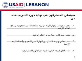 ‫هذه‬ ‫التدريب‬ ‫دورة‬ ‫نهاية‬ ‫في‬ ‫المشاركون‬ ‫سيتمكن‬
:‫من‬
2
.1
‫للمنظمات‬ ‫اإلدارية‬ ‫الهيئة‬ ‫وأدوار‬ ،‫مكونات‬ ‫تحديد‬
‫ونماذج‬ ‫الحكومية‬ ‫غير‬
‫الحكم‬
‫الرشيد‬
.2
‫الرشيد‬ ‫الحكم‬ ‫وممارسات‬ ‫سلوكيات‬ ‫تطبيق‬
.3
‫وأعضاء‬ ‫التنفيذي‬ ‫المدير‬ ‫أدوار‬ ‫بين‬ ‫التكامل‬ ‫وأوجه‬ ‫نطاق‬ ‫تحديد‬
‫الهيئة‬
‫اإلدارية‬
.4
‫لجان‬ ‫إنشاء‬
‫اإلدارية‬ ‫الهيئة‬
‫االستراتيجية‬ ‫احتياجاتهم‬ ‫لتلبية‬
 