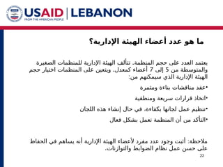 ‫اإلدارية؟‬ ‫الهيئة‬ ‫أعضاء‬ ‫عدد‬ ‫هو‬ ‫ما‬
22
.‫المنظمة‬ ‫حجم‬ ‫على‬ ‫العدد‬ ‫يعتمد‬
‫ت‬
‫للمنظمات‬ ‫اإلدارية‬ ‫الهيئة‬ ‫تألف‬
‫الصغيرة‬
‫من‬ ‫والمتوسطة‬
5
‫إلى‬
7
.
‫حجم‬ ‫اختيار‬ ‫المنظمات‬ ‫على‬ ‫ويتعين‬ ‫كمعدل‬ ‫أعضاء‬
:‫من‬ ‫سيمكنهم‬ ‫الذي‬ ‫اإلدارية‬ ‫الهيئة‬
•
‫ومثمرة‬ ‫بناءة‬ ‫مناقشات‬ ‫عقد‬
•
‫ومنطقية‬ ‫سريعة‬ ‫قرارات‬ ‫اتخاذ‬
•
‫اللجان‬ ‫هذه‬ ‫إنشاء‬ ‫حال‬ ‫في‬ ،‫بكفاءة‬ ‫لجانها‬ ‫عمل‬ ‫تنظيم‬
•
‫فعال‬ ‫بشكل‬ ‫تعمل‬ ‫المنظمة‬ ‫أن‬ ‫من‬ ‫التأكد‬
:
‫الحفاظ‬ ‫في‬ ‫يساهم‬ ‫أنه‬ ‫اإلدارية‬ ‫الهيئة‬ ‫ألعضاء‬ ‫مفرد‬ ‫عدد‬ ‫وجود‬ ‫أثبت‬ ‫مالحظة‬
.‫والتوازنات‬ ‫الضوابط‬ ‫نظام‬ ‫عمل‬ ‫حسن‬ ‫على‬
 