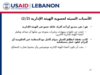 ( ‫اإلدارية‬ ‫الهيئة‬ ‫لعضوية‬ ‫السيئة‬ ‫األسباب‬
2/2
)
27
•
/
‫اإلدارية‬ ‫الهيئة‬ ‫في‬ ‫عضو‬ ‫عائلة‬ ‫أفراد‬ ‫أحد‬ ‫أو‬ ‫صديق‬ ‫هي‬ ‫هو‬
–
‫^كمل‬
‫ت‬‫و‬ ‫تساعد‬ ‫أن‬ ‫^ها‬
‫ن‬‫شأ‬ ‫من‬ ‫متنوعة‬ ‫وخبرات‬ ‫ومهارات‬ ‫خلفيات‬ ‫عن‬ ‫ابحث‬
.‫اآلخرين‬ ‫اإلدارية‬ ‫الهيئة‬ ‫أعضاء‬
•
‫أو‬ ‫الحكومية‬ ‫غير‬ ‫المنظمة‬ ‫مع‬ ‫كامل‬ ‫بدوام‬ ‫للعمل‬ ‫انطالق‬ ‫نقطة‬ ‫كانت‬
‫مستقبلية‬ ‫عمل‬ ‫عقود‬ ‫إلبرام‬
–
.‫المصالح‬ ‫تضارب‬ ‫يتجنبوا‬ ‫وأن‬ ‫موضوعيين‬ ‫اإلدارية‬ ‫الهيئة‬ ‫أعضاء‬ ‫يكون‬ ‫أن‬ ‫يجب‬
 