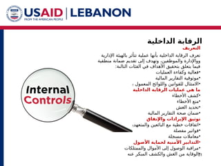 ‫الداخلية‬ ‫الرقابة‬
31
‫التعريف‬
‫تتأثر‬ ‫عملية‬ ‫بأنها‬ ‫الداخلية‬ ‫الرقابة‬ ‫تعرف‬
‫اإلدارية‬ ‫بالهيئة‬
‫و‬
‫وال‬ ‫واإلدارة‬
‫منطقية‬ ‫ضمانة‬ ‫تقديم‬ ‫إلى‬ ‫وتهدف‬ ،‫موظفين‬
‫التالية‬ ‫الفئات‬ ‫في‬ ‫األهداف‬ ‫بتحقيق‬ ‫يتعلق‬ ‫فيما‬
:
•
‫العمليات‬ ‫وكفاءة‬ ‫فعالية‬
•
‫المالية‬ ‫التقارير‬ ‫موثوقية‬
•
‫بها‬ ‫المعمول‬ ‫واللوائح‬ ‫للقوانين‬ ‫االمتثال‬
‫الداخلية؟‬ ‫الرقابة‬ ‫عمليات‬ ‫هي‬ ‫ما‬
•
‫األخطاء‬ ‫كشف‬
•
‫األخطاء‬ ‫منع‬
•
‫الغش‬ ‫تحديد‬
•
‫ضمان‬
‫صحة‬
‫المالية‬ ‫التقارير‬
‫واإلنفاق‬ ‫اإليرادات‬ ‫توثيق‬
•
‫والمتعهدين‬ ‫البائعين‬ ‫مع‬ ‫خطية‬ ‫اتفاقات‬
•
‫مفصلة‬ ‫فواتير‬
•
‫مسجلة‬ ‫معامالت‬
•
‫األصول‬ ‫لحماية‬ ‫األمنية‬ ‫التدابير‬
•
‫والممتلكات‬ ‫األموال‬ ‫إلى‬ ‫الوصول‬ ‫مراقبة‬
•
‫عنه‬ ‫المبكر‬ ‫والكشف‬ ‫الغش‬ ‫من‬ ‫الوقاية‬
 