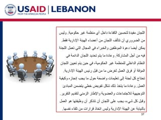 37
‫وليس‬ .‫حكومية‬ ‫غير‬ ‫منظمة‬ ‫أي‬ ‫داخل‬ ‫الكفاءة‬ ‫لتحسين‬ ‫مفيدة‬ ‫اللجان‬
.‫فقط‬ ‫اإلدارية‬ ‫الهيئة‬ ‫أعضاء‬ ‫من‬ ‫اللجان‬ ‫تتألف‬ ‫أن‬ ‫الضروري‬ ‫من‬
‫الموظفين‬ ‫دعوة‬ ‫أيضا‬ ‫يمكن‬
‫اللجنة‬ ‫تعمل‬ ‫التي‬ ‫المجال‬ ‫في‬ ‫والخبراء‬
‫في‬ ‫الدائمة‬ ‫اللجان‬ ‫تحديد‬ ‫يتم‬ ‫ما‬ ‫وعادة‬ .‫المشاركة‬ ‫أجل‬ ‫من‬ ‫فيه‬
‫اللجان‬ ‫تعيين‬ ‫يتم‬ ‫حين‬ ‫في‬ ،‫الحكومية‬ ‫غير‬ ‫للمنظمة‬ ‫الداخلي‬ ‫النظام‬
.‫اإلدارية‬ ‫الهيئة‬ ‫رئيس‬ ‫قبل‬ ‫من‬ ‫ما‬ ‫لغرض‬ ‫العمل‬ ‫فرق‬ ‫أو‬ ‫المؤقة‬
‫وكيفية‬ ‫إنجازه‬ ‫يجب‬ ‫ما‬ ‫حول‬ ‫واضحة‬ ‫تعليمات‬ ‫إلى‬ ‫لجنة‬ ‫كل‬ ‫تحتاج‬
‫المبادئ‬ ‫يتضمن‬ ‫خطي‬ ‫تفويض‬ ‫شكل‬ ‫ذلك‬ ‫يتخذ‬ ‫ما‬ ‫وعادة‬ .‫العمل‬
.‫التقرير‬ ‫لتقديم‬ ‫الزمني‬ ‫واإلطار‬ ‫والعضوية‬ ‫لالجتماعات‬ ‫التوجيهية‬
‫العمل‬ ‫هو‬ ‫وظيفتها‬ ‫أن‬ ‫تتذكر‬ ‫أن‬ ‫اللجان‬ ‫على‬ ‫يجب‬ ،‫شيء‬ ‫كل‬ ‫وقبل‬
.‫نفسها‬ ‫تلقاء‬ ‫من‬ ‫قرارات‬ ‫اتخاذ‬ ‫وليس‬ ‫اإلدارية‬ ‫الهيئة‬ ‫عن‬ ‫بالنيابة‬
 