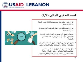 ( ‫المالي‬ ‫التدقيق‬ ‫لجنة‬
2/2
)
40

‫المالية‬ ‫األمور‬ ‫كافة‬ ‫ومتابعة‬ 1‫ن‬‫خارجيي‬ ‫مدققين‬ ‫تعيين‬ ‫اقتراح‬
.‫بالمنظمة‬ ‫المتعلقة‬

‫وتحريك‬ ‫األموال‬ ‫لصرف‬ ‫داخلي‬ ‫مالي‬ ‫نظام‬ ‫اعتماد‬ ‫اقتراح‬
.‫المنظمة‬ ‫حسابات‬

‫اإلدارية‬ ‫الهيئة‬ ‫أعضاء‬ ‫من‬ ‫عضو‬ ‫ألي‬ ‫تسمح‬ ‫آلية‬ ‫إنشاء‬
‫تتعلق‬ ‫مالية‬ ‫مسألة‬ ‫بأي‬ ‫يتعلق‬ ‫فيما‬ ‫اللجنة‬ ‫إلى‬ ‫بالعودة‬
.‫بالمنظمة‬

1‫ي‬‫أ‬ ‫تقديم‬ ‫والمحاسب‬ ‫الصندوق‬ ‫وأمين‬ ‫الرئيس‬ ‫على‬ ‫يتعين‬
.‫منهم‬ ‫من‬ ‫اللجنة‬ ‫تطلبها‬ ‫إيضاحات‬ ‫أو‬ ‫بيانات‬ ‫أو‬ ‫معلومات‬

‫لحضور‬ ‫المحاسب‬ ‫أو‬ ‫الصندوق‬ ‫أمين‬ ‫دعوة‬ ‫لها‬ ‫يحق‬
‫غالبية‬ ‫أو‬ ‫اللجنة‬ ‫رئيس‬ ‫يرى‬ ‫عندما‬ ‫اللجنة‬ ‫اجتماعات‬
.‫التصويت‬ ‫في‬ ‫المشاركة‬ ‫دون‬ 1‫ن‬‫م‬ ،‫لذلك‬ ‫ضرورة‬ ‫أعضائها‬
 