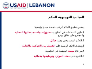 ‫للحكم‬ ‫التوجيهية‬ ‫المبادئ‬
6
‫الرشيد‬ ‫الحكم‬ ‫تطبيق‬ ‫يتضمن‬
:‫رئيسية‬ ‫مبادئ‬ ‫خمسة‬
.1
‫الحكومية‬ ‫غير‬ ‫المنظمات‬ ‫تكون‬
‫المحلية‬ ‫مجتمعاتها‬ ‫تجاه‬ ‫مسؤولة‬
‫أوسع‬ ‫نطاق‬ ‫على‬ ‫والمجتمع‬
.2
‫يعني‬ ‫الرشيد‬ ‫الحكم‬
‫وجود‬
‫هيكل‬
.3
‫على‬ ‫الرشيد‬ ‫الحكم‬ ‫ينطوي‬
‫واإلدارة‬ ‫الحوكمة‬ ‫بين‬ ‫الفصل‬
.4
‫مراعاة‬
‫مهمة‬
‫الحكومية‬ ‫غير‬ ‫المنظمة‬
.5
‫على‬ ‫القدرة‬
‫الموارد‬ ‫حشد‬
‫بفعالية‬ ‫وتوظيفها‬
 