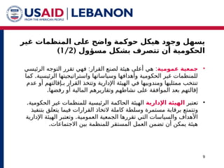 ‫غير‬ ‫المنظمات‬ ‫على‬ ‫واضح‬ ‫حوكمة‬ ‫هيكل‬ ‫وجود‬ ‫يسهل‬
( ‫مسؤول‬ ‫بشكل‬ ‫تتصرف‬ ‫أن‬ ‫الحكومية‬
1/2
)
9
•
‫عمومية‬ ‫جمعية‬
: :
‫الرئيسي‬ ‫التوجه‬ ‫تقرر‬ ‫فهي‬ ‫القرار‬ ‫لصنع‬ ‫هيئة‬ ‫أعلى‬ ‫هي‬
.
‫كما‬ ‫الرئيسية‬ ‫واستراتيجيتها‬ ‫وسياساتها‬ ‫وأهدافها‬ ‫الحكومية‬ ‫غير‬ ‫للمنظمات‬
‫و‬ ‫اإلدارية‬ ‫الهيئة‬ ‫في‬ ‫ومندوبيها‬ ‫ممثليها‬ ‫تنتخب‬
‫بـ‬ ‫القرار‬ ‫تتخذ‬
‫عدم‬ ‫أو‬ ‫إقالتهم‬
.‫رفضها‬ ‫أو‬ ‫المالية‬ ‫وتقاريرهم‬ ‫نشاطهم‬ ‫على‬ ‫الموافقة‬ ‫بعد‬ ‫إقالتهم‬
•
‫ت‬
‫عتبر‬
‫اإلدارية‬ ‫الهيئة‬
‫الهيئة‬
‫الحاكمة‬
.‫الحكومية‬ ‫غير‬ ‫للمنظمات‬ ‫الرئيسية‬
‫و‬
‫ت‬
‫بتنفيذ‬ ‫يتعلق‬ ‫فيما‬ ‫القرارات‬ ‫التخاذ‬ ‫كاملة‬ ‫وسلطة‬ ‫مستمرة‬ ‫برقابة‬ ‫تمتع‬
.
‫و‬ ‫العمومية‬ ‫الجمعية‬ ‫تقررها‬ ‫التي‬ ‫والسياسات‬ ‫األهداف‬
‫ت‬
‫اإلدارية‬ ‫الهيئة‬ ‫عتبر‬
.‫االجتماعات‬ ‫بين‬ ‫للمنظمة‬ ‫المستقر‬ ‫العمل‬ ‫تضمن‬ ‫أن‬ ‫يمكن‬ ‫هيئة‬
 