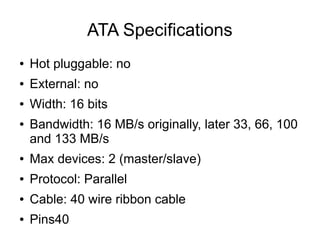 ATA Specifications
●   Hot pluggable: no
●   External: no
●   Width: 16 bits
●   Bandwidth: 16 MB/s originally, later 33, 66, 100
    and 133 MB/s
●   Max devices: 2 (master/slave)
●   Protocol: Parallel
●   Cable: 40 wire ribbon cable
●   Pins40
 
